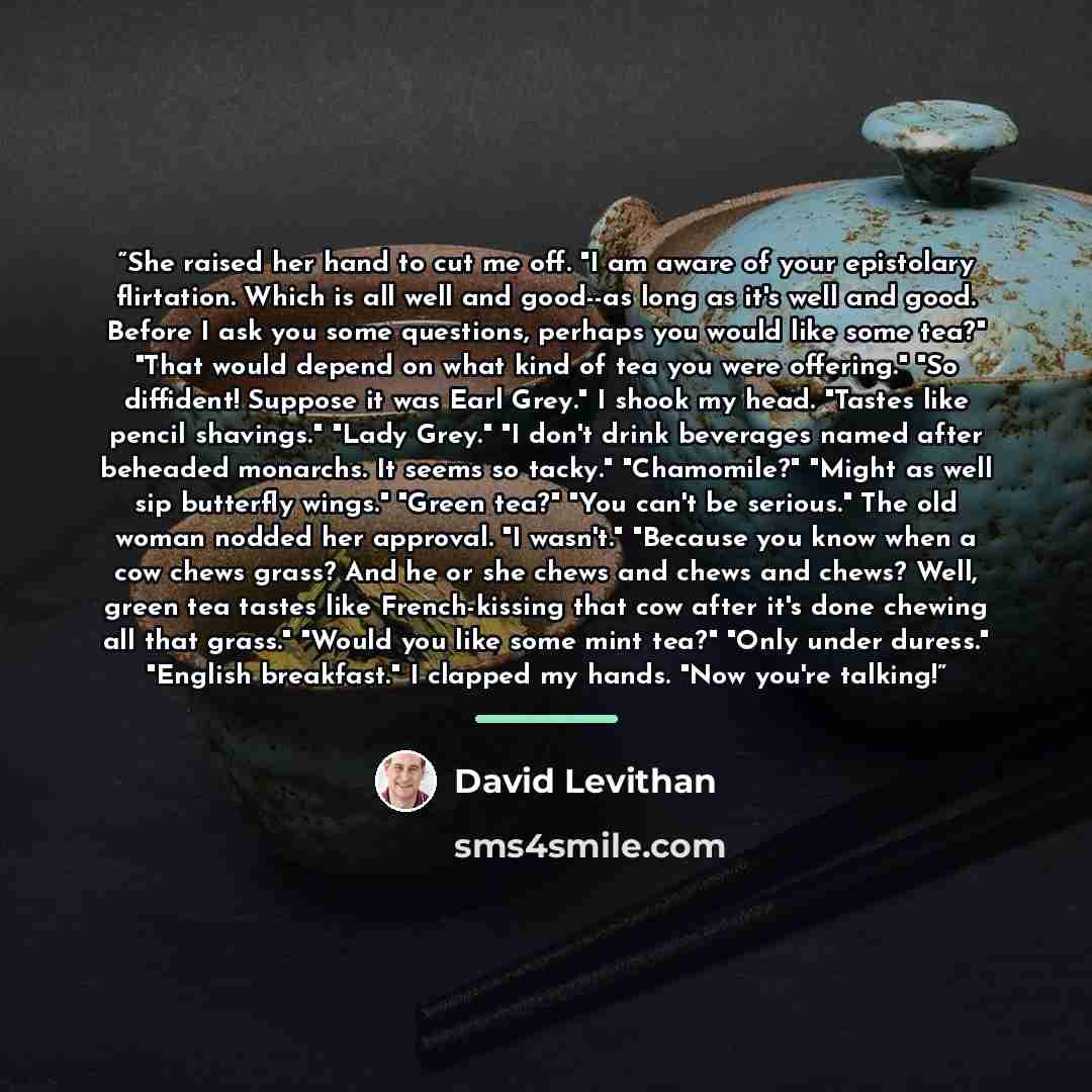 “She raised her hand to cut me off. "I am aware of your epistolary flirtation. Which is all well and good--as long as it's well and good. Before I ask you some questions, perhaps you would like some tea?" "That would depend on what kind of tea you were offering." "So diffident! Suppose it was Earl…” quote by David Levithan