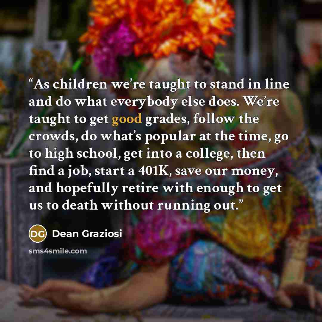 “As children we’re taught to stand in line and do what everybody else does. We’re taught to get good grades, follow the crowds, do what’s popular at the time, go to high school, get into a college, then find a job, start a 401K, save our money, and hopefully retire with enough to get us to death…” quote by Dean Graziosi