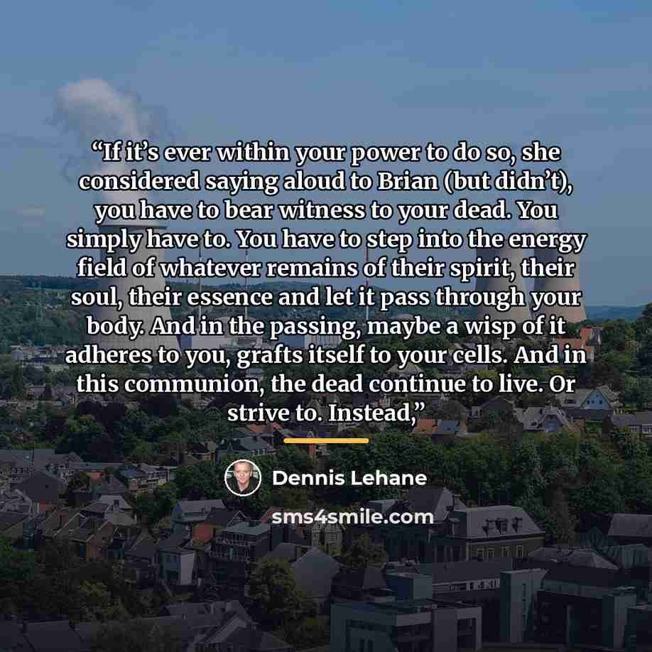 “If it’s ever within your power to do so, she considered saying aloud to Brian (but didn’t), you have to bear witness to your dead. You simply have to. You have to step into the energy field of whatever remains of their spirit, their soul, their essence and let it pass through your body. And in the…” quote by Dennis Lehane