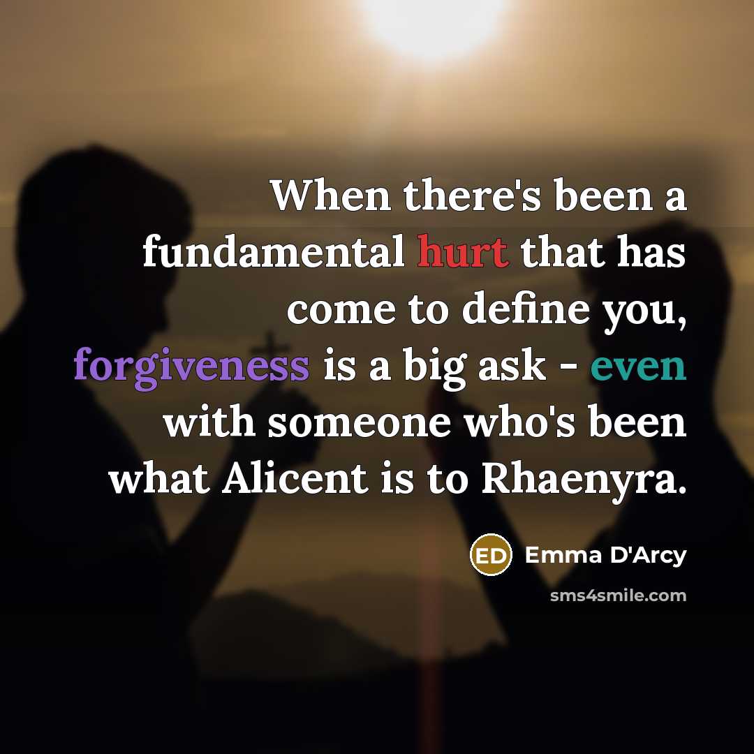 “When there's been a fundamental hurt that has come to define you, forgiveness is a big ask - even with someone who's been what Alicent is to Rhaenyra.” quote by Emma D'Arcy