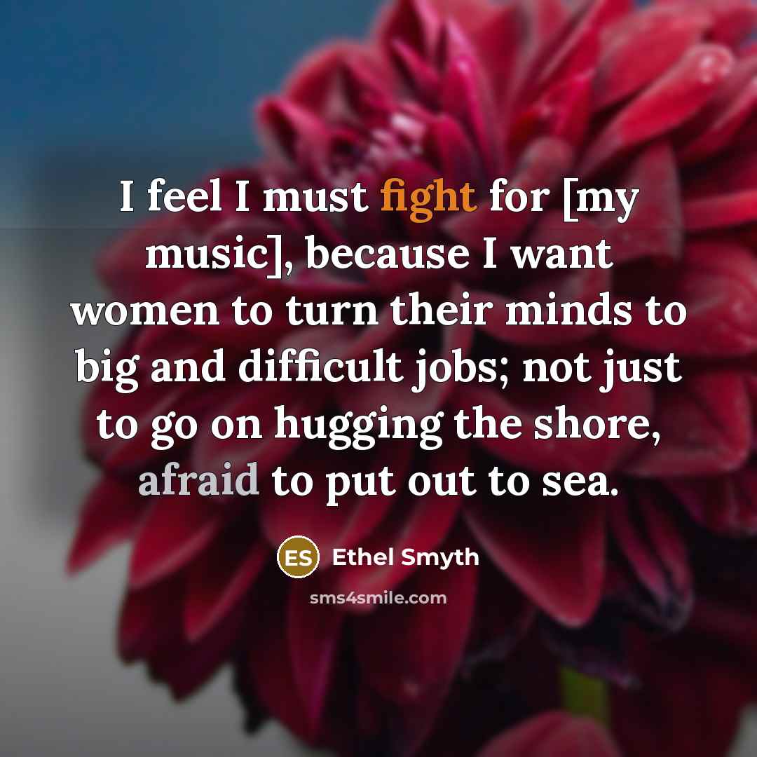 “I feel I must fight for [my music], because I want women to turn their minds to big and difficult jobs; not just to go on hugging the shore, afraid to put out to sea.” quote by Ethel Smyth