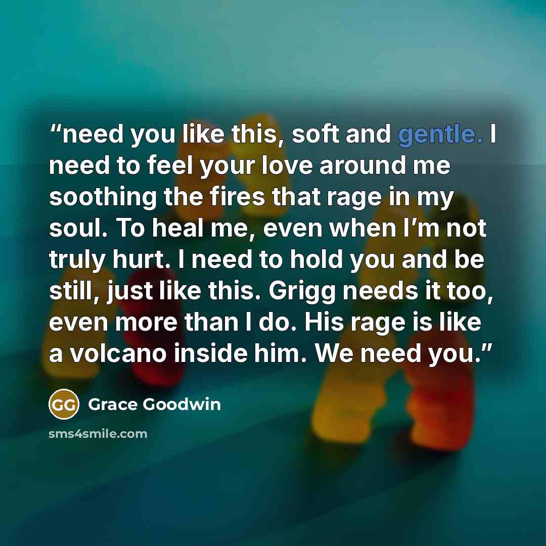 “need you like this, soft and gentle. I need to feel your love around me soothing the fires that rage in my soul. To heal me, even when I’m not truly hurt. I need to hold you and be still, just like this. Grigg needs it too, even more than I do. His rage is like a volcano inside him. We need you.” quote by Grace Goodwin