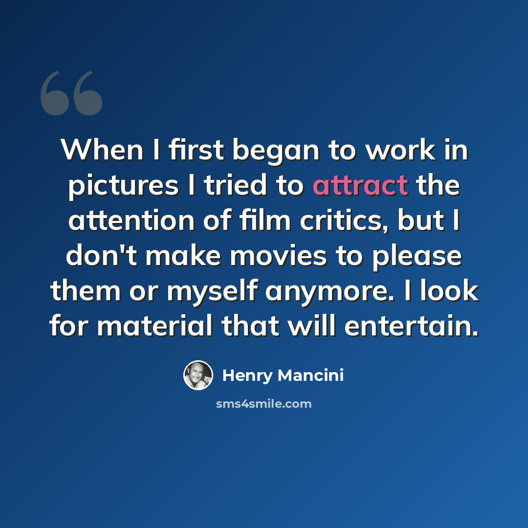 “When I first began to work in pictures I tried to attract the attention of film critics, but I don't make movies to please them or myself anymore. I look for material that will entertain.” quote by Henry Mancini