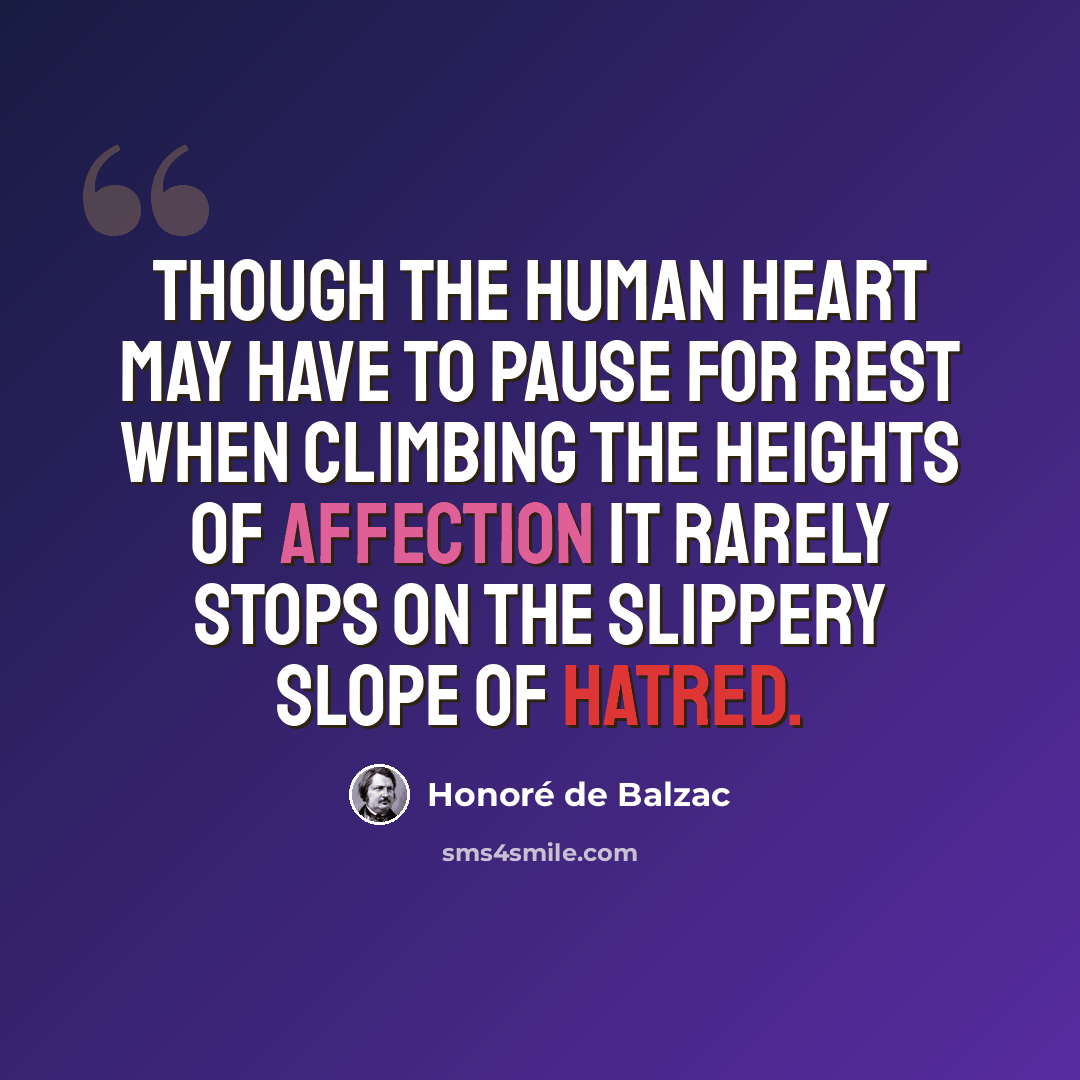 “Though the human heart may have to pause for rest when climbing the heights of affection it rarely stops on the slippery slope of hatred.” quote by Honore de Balzac