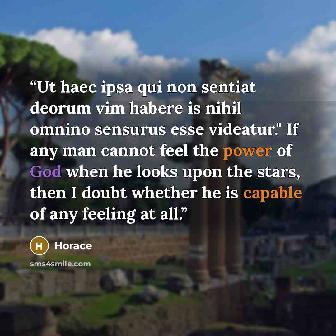 “Ut haec ipsa qui non sentiat deorum vim habere is nihil omnino sensurus esse videatur." If any man cannot feel the power of God when he looks upon the stars, then I doubt whether he is capable of any feeling at all.” quote by Horace