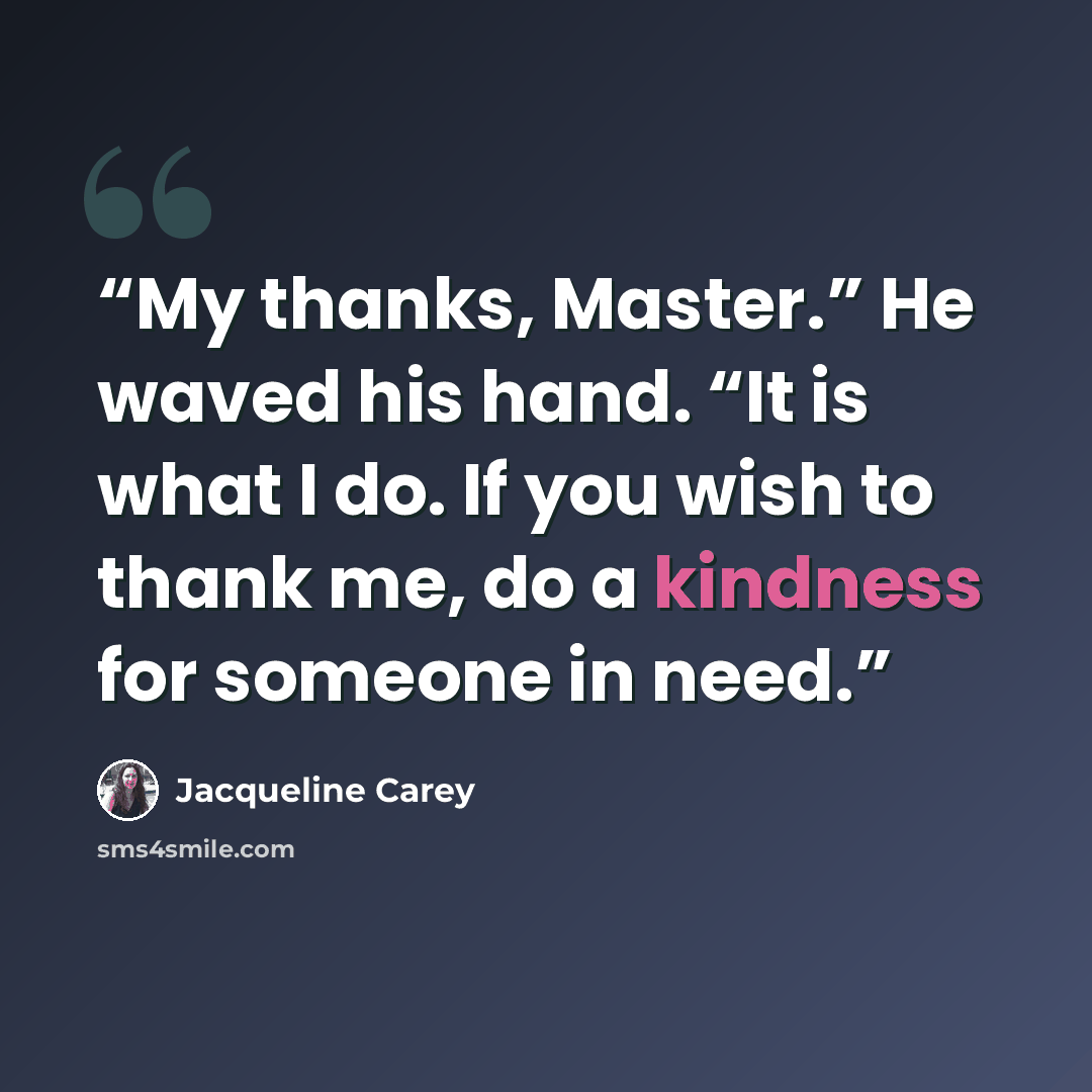 “My thanks, Master.” He waved his hand. “It is what I do. If you wish to thank me, do a kindness for someone in need.” quote by Jacqueline Carey