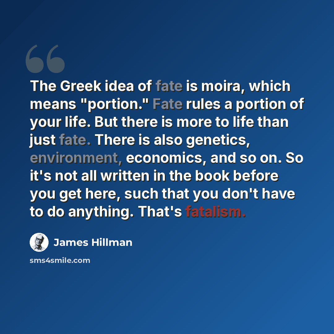 “The Greek idea of fate is moira, which means "portion." Fate rules a portion of your life. But there is more to life than just fate. There is also genetics, environment, economics, and so on. So it's not all written in the book before you get here, such that you don't have to do anything. That's…” quote by James Hillman