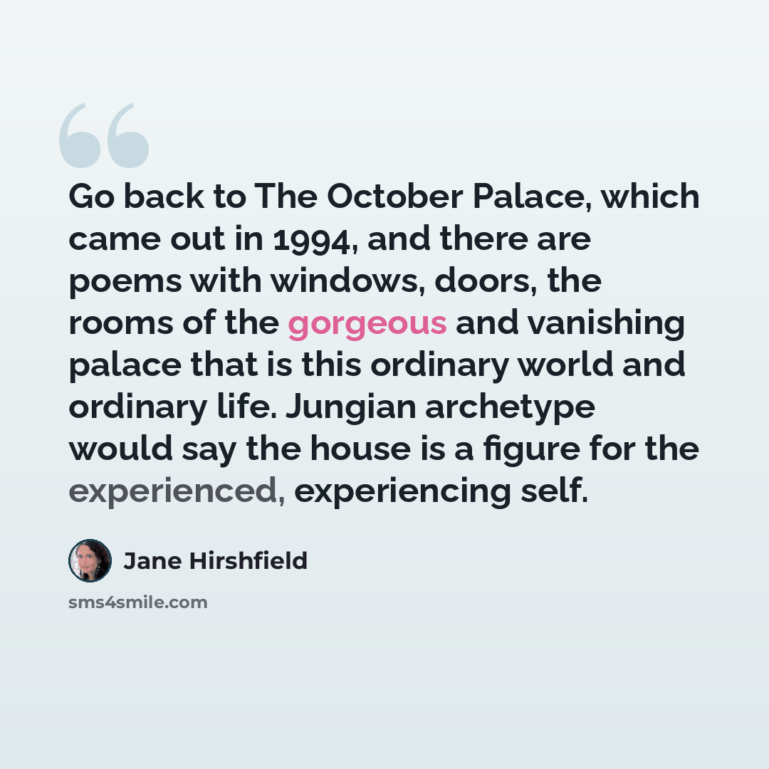 “Go back to The October Palace, which came out in 1994, and there are poems with windows, doors, the rooms of the gorgeous and vanishing palace that is this ordinary world and ordinary life. Jungian archetype would say the house is a figure for the experienced, experiencing self.” quote by Jane Hirshfield