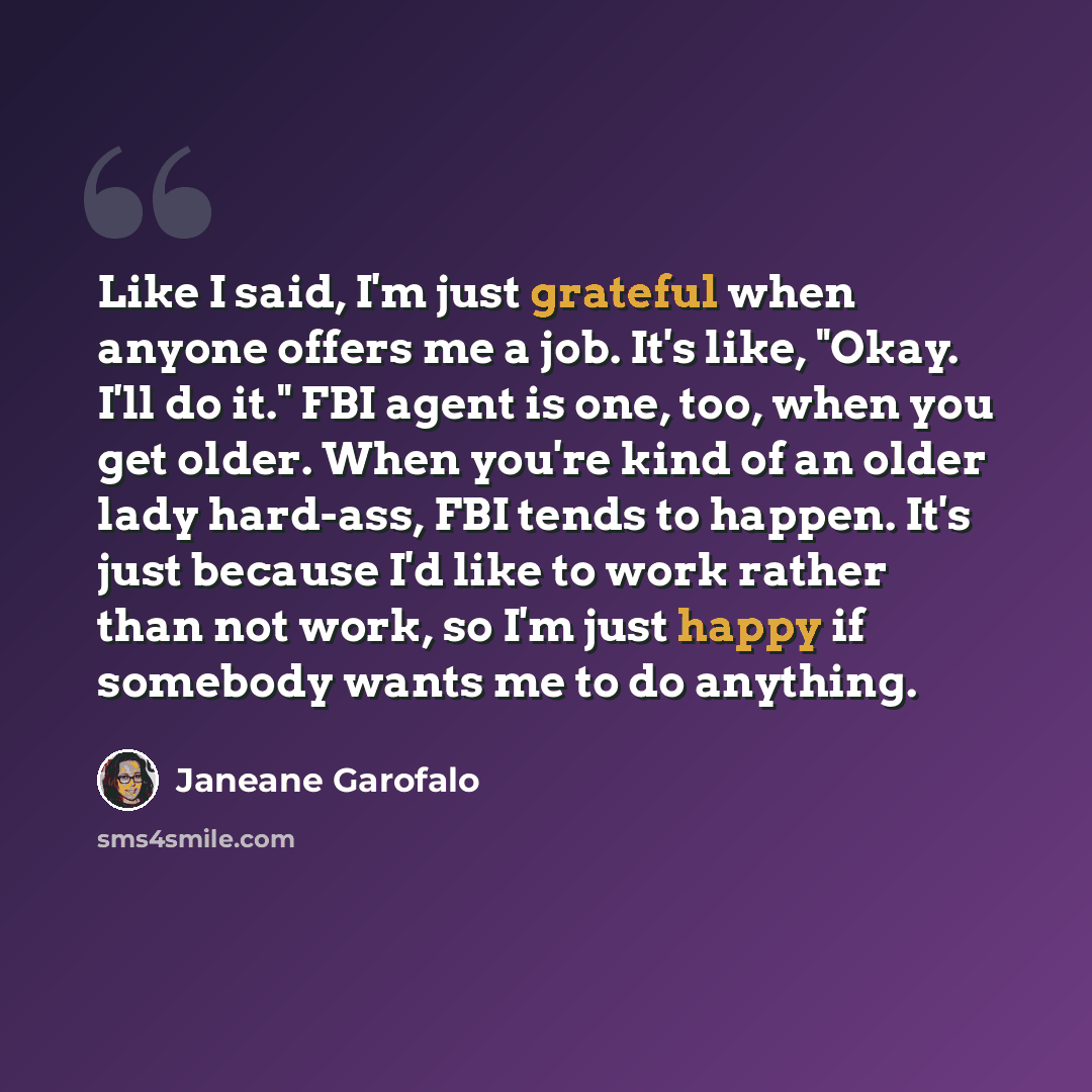 “Like I said, I'm just grateful when anyone offers me a job. It's like, "Okay. I'll do it." FBI agent is one, too, when you get older. When you're kind of an older lady hard-ass, FBI tends to happen. It's just because I'd like to work rather than not work, so I'm just happy if somebody wants me to…” quote by Janeane Garofalo