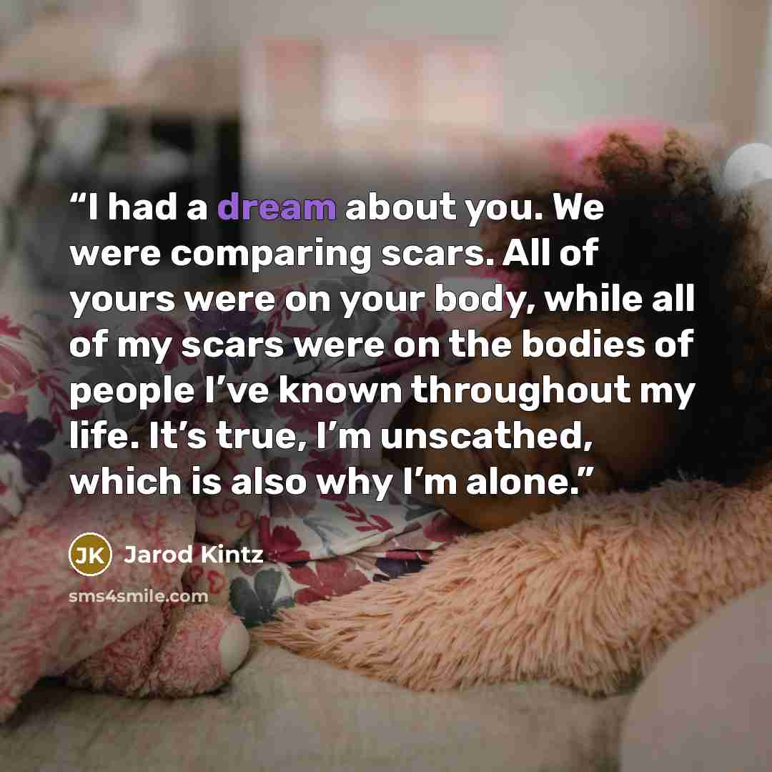 “I had a dream about you. We were comparing scars. All of yours were on your body, while all of my scars were on the bodies of people I’ve known throughout my life. It’s true, I’m unscathed, which is also why I’m alone.” quote by Jarod Kintz
