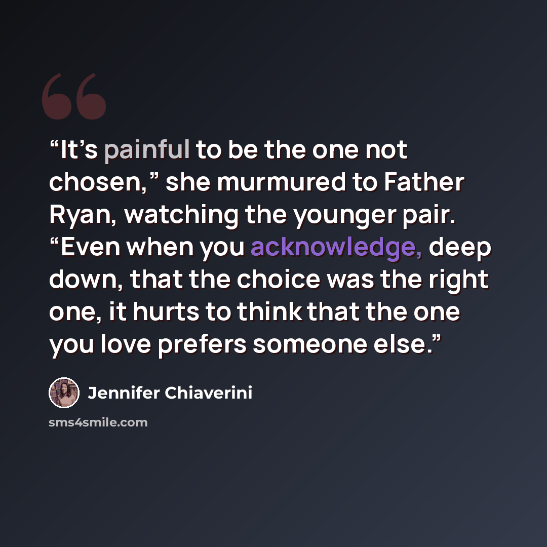 “It’s painful to be the one not chosen,” she murmured to Father Ryan, watching the younger pair. “Even when you acknowledge, deep down, that the choice was the right one, it hurts to think that the one you love prefers someone else.” quote by Jennifer Chiaverini