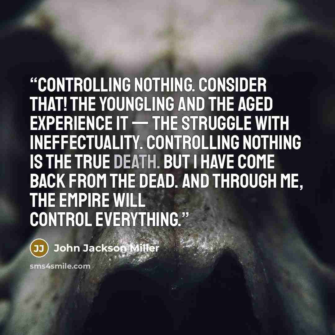 “Controlling nothing. Consider that! The youngling and the aged experience it — the struggle with ineffectuality. Controlling nothing is the true death. But I have come back from the dead. And through me, the Empire will control everything.” quote by John Jackson Miller