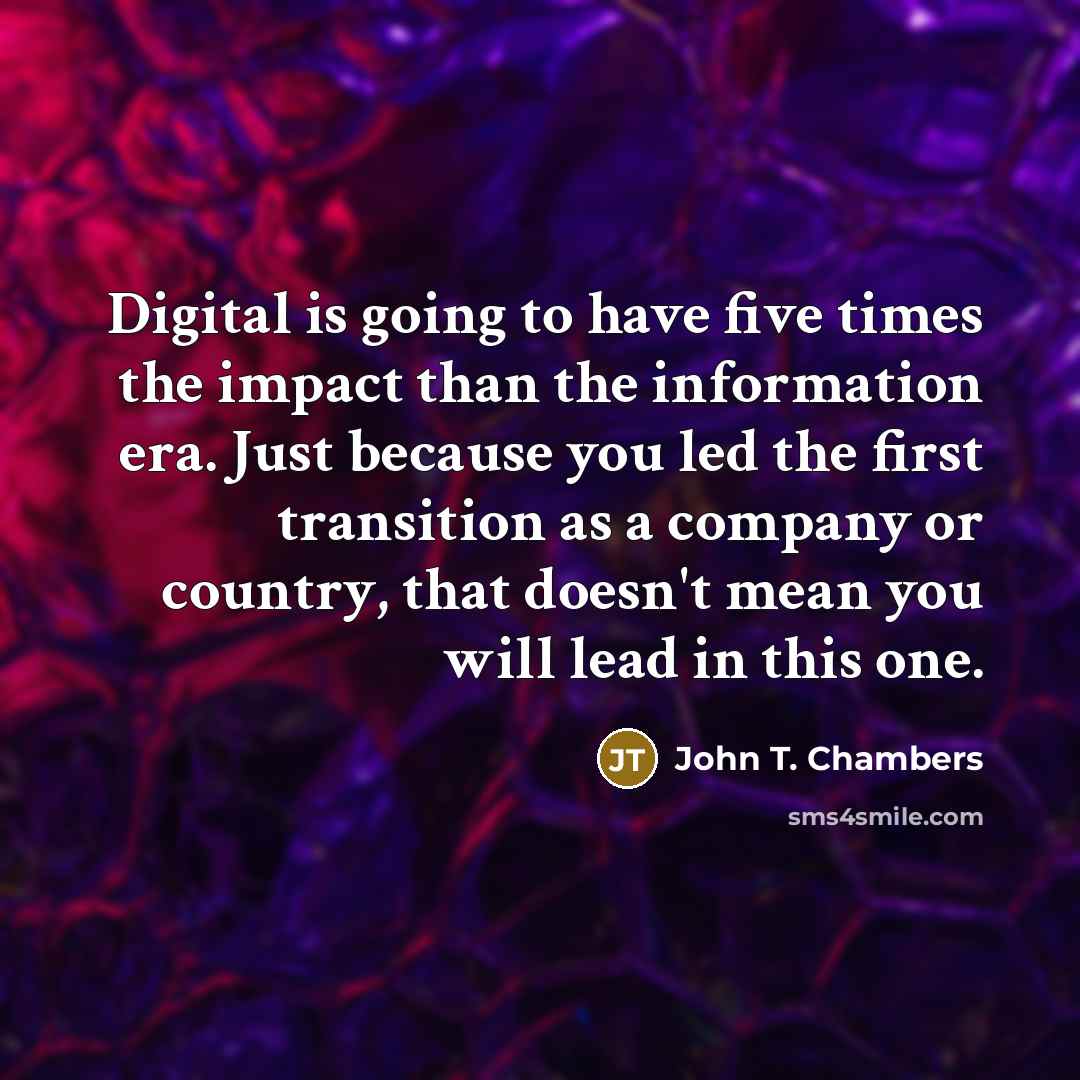 “Digital is going to have five times the impact than the information era. Just because you led the first transition as a company or country, that doesn't mean you will lead in this one.” quote by John T. Chambers