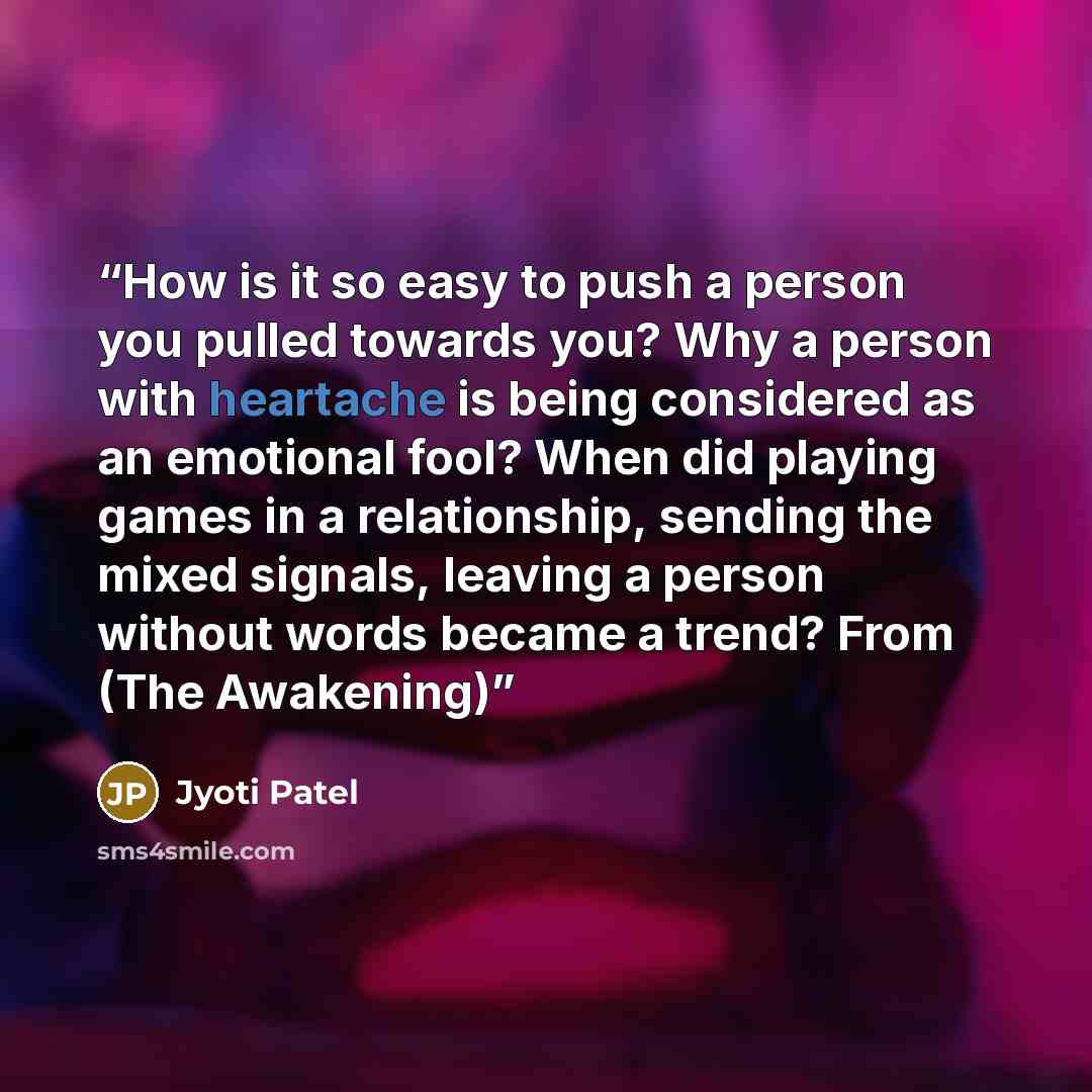 “How is it so easy to push a person you pulled towards you? Why a person with heartache is being considered as an emotional fool? When did playing games in a relationship, sending the mixed signals, leaving a person without words became a trend? From (The Awakening)” quote by Jyoti Patel