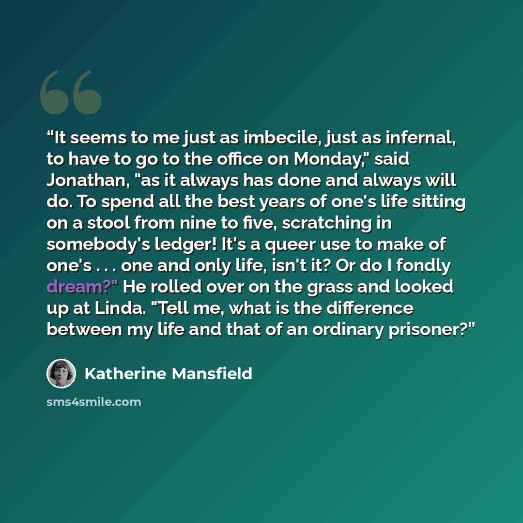 “It seems to me just as imbecile, just as infernal, to have to go to the office on Monday," said Jonathan, "as it always has done and always will do. To spend all the best years of one's life sitting on a stool from nine to five, scratching in somebody's ledger! It's a queer use to make of one's…” quote by Katherine Mansfield