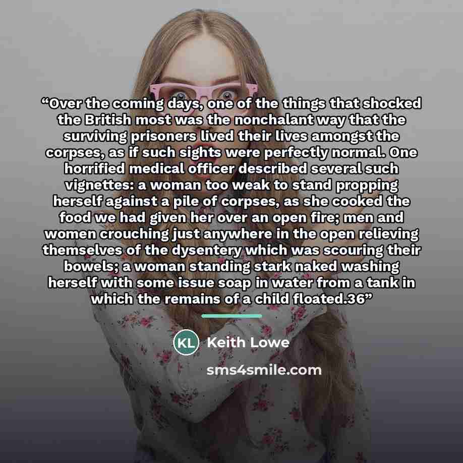 “Over the coming days, one of the things that shocked the British most was the nonchalant way that the surviving prisoners lived their lives amongst the corpses, as if such sights were perfectly normal. One horrified medical officer described several such vignettes: a woman too weak to stand…” quote by Keith Lowe
