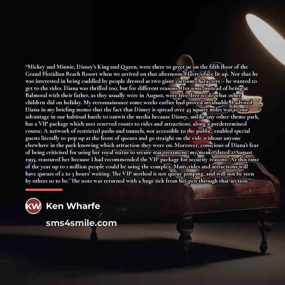 “Mickey and Minnie, Disney’s King and Queen, were there to greet us on the fifth floor of the Grand Floridian Beach Resort when we arrived on that afternoon. Harry’s face lit up. Not that he was interested in being cuddled by people dressed as two giant cartoon characters – he wanted to get to the…” quote by Ken Wharfe