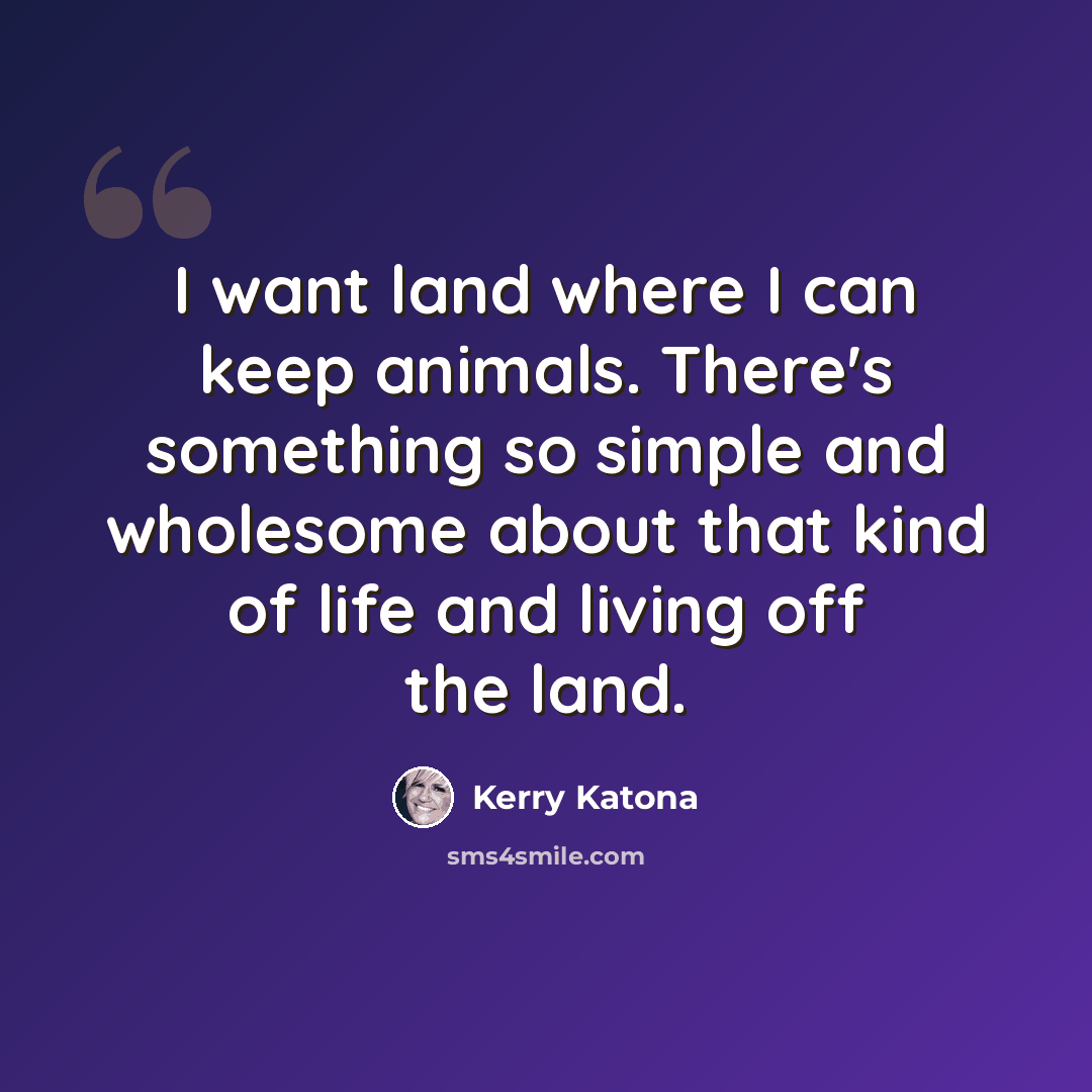 “I want land where I can keep animals. There's something so simple and wholesome about that kind of life and living off the land.” quote by Kerry Katona