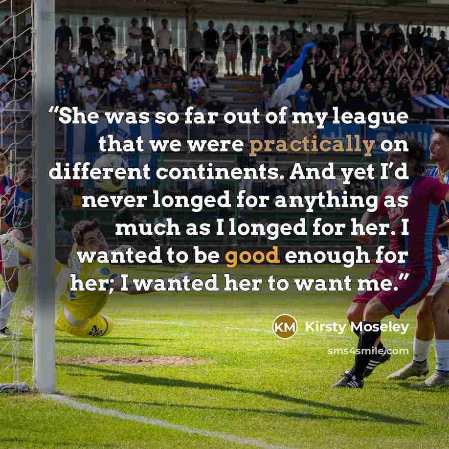“She was so far out of my league that we were practically on different continents. And yet I’d never longed for anything as much as I longed for her. I wanted to be good enough for her; I wanted her to want me.” quote by Kirsty Moseley