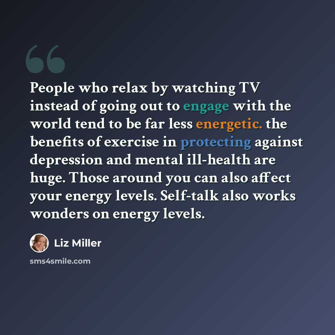 “People who relax by watching TV instead of going out to engage with the world tend to be far less energetic. the benefits of exercise in protecting against depression and mental ill-health are huge. Those around you can also affect your energy levels. Self-talk also works wonders on energy levels.” quote by Liz Miller