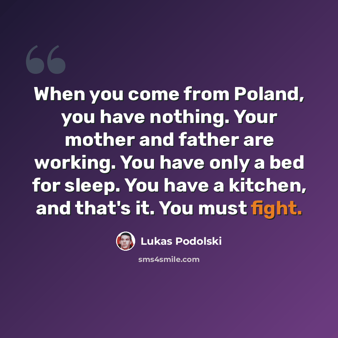 “When you come from Poland, you have nothing. Your mother and father are working. You have only a bed for sleep. You have a kitchen, and that's it. You must fight.” quote by Lukas Podolski