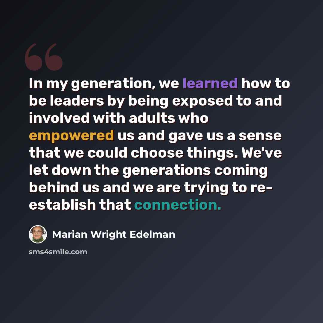 “In my generation, we learned how to be leaders by being exposed to and involved with adults who empowered us and gave us a sense that we could choose things. We've let down the generations coming behind us and we are trying to re- establish that connection.” quote by Marian Wright Edelman