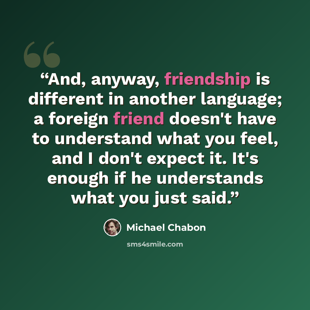 “And, anyway, friendship is different in another language; a foreign friend doesn't have to understand what you feel, and I don't expect it. It's enough if he understands what you just said.” quote by Michael Chabon