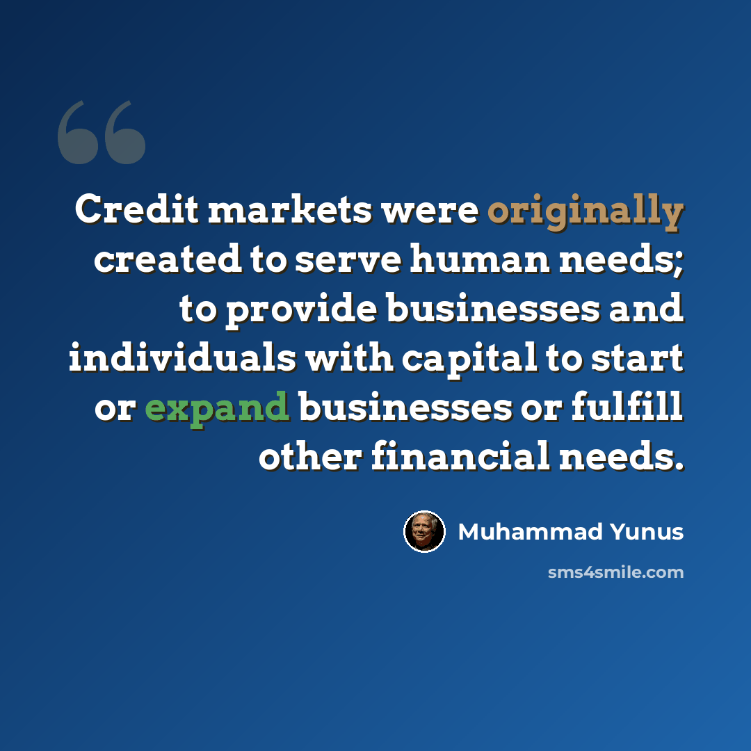 “Credit markets were originally created to serve human needs; to provide businesses and individuals with capital to start or expand businesses or fulfill other financial needs.” quote by Muhammad Yunus