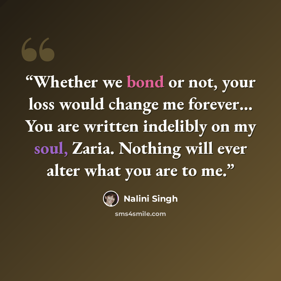 “Whether we bond or not, your loss would change me forever… You are written indelibly on my soul, Zaria. Nothing will ever alter what you are to me.” quote by Nalini Singh