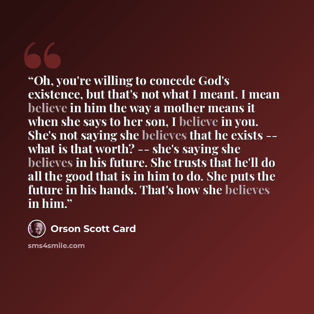 “Oh, you're willing to concede God's existence, but that's not what I meant. I mean believe in him the way a mother means it when she says to her son, I believe in you. She's not saying she believes that he exists -- what is that worth? -- she's saying she believes in his future. She trusts that…” quote by Orson Scott Card