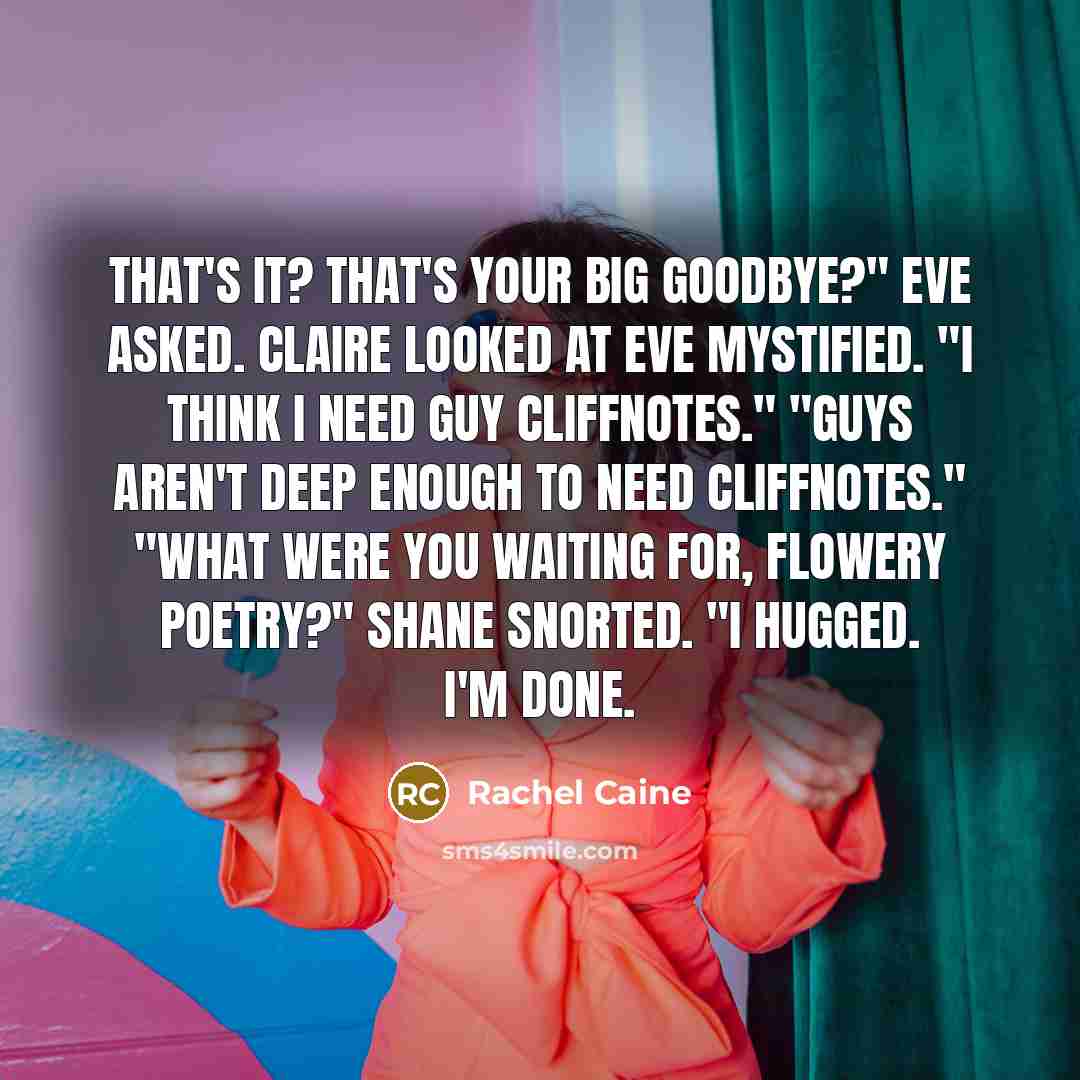 “That's it? That's your big goodbye?" Eve asked. Claire looked at Eve mystified. "I think I need guy CliffNotes." "Guys aren't deep enough to need CliffNotes." "What were you waiting for, flowery poetry?" Shane snorted. "I hugged. I'm done.” quote by Rachel Caine