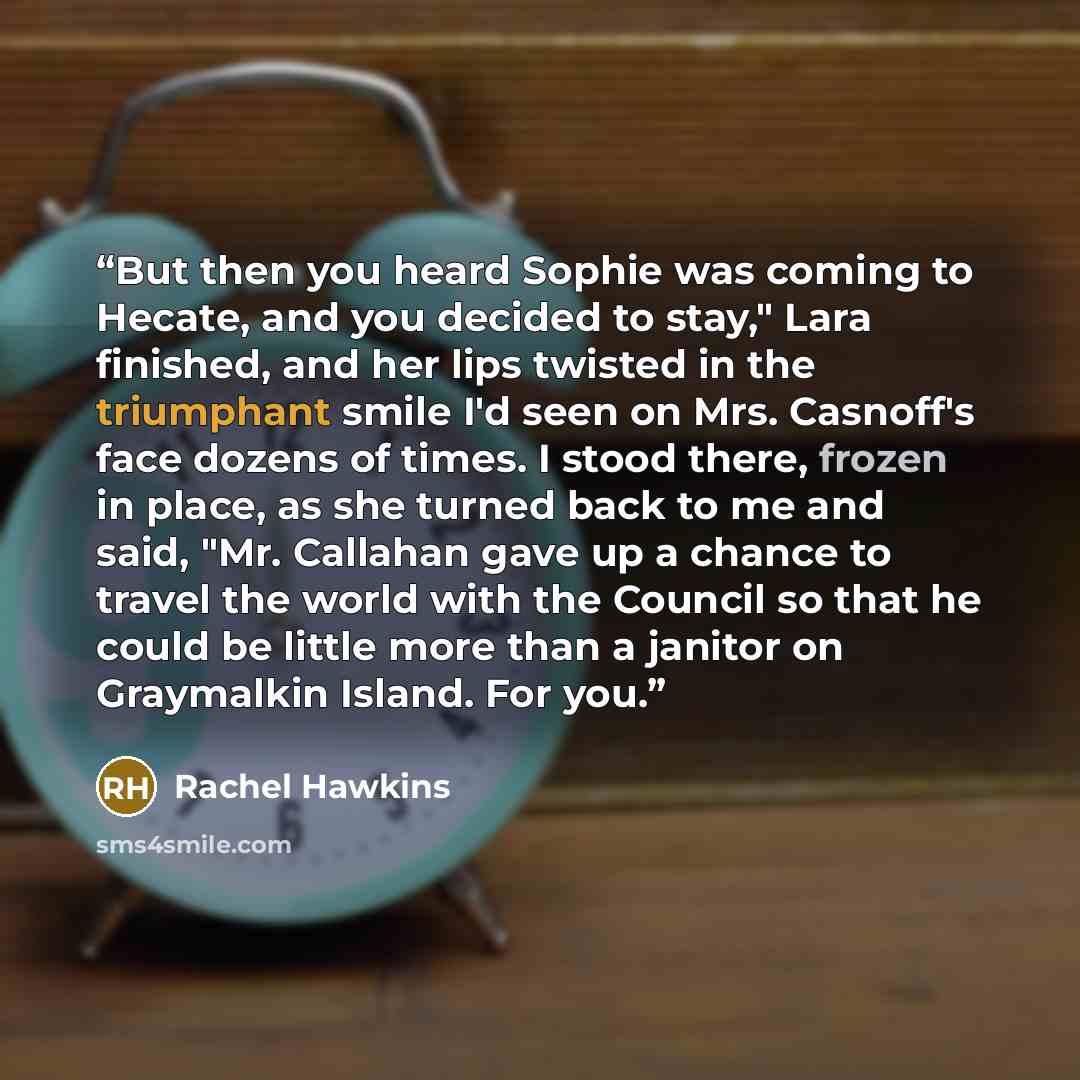 “But then you heard Sophie was coming to Hecate, and you decided to stay," Lara finished, and her lips twisted in the triumphant smile I'd seen on Mrs. Casnoff's face dozens of times. I stood there, frozen in place, as she turned back to me and said, "Mr. Callahan gave up a chance to travel the…” quote by Rachel Hawkins