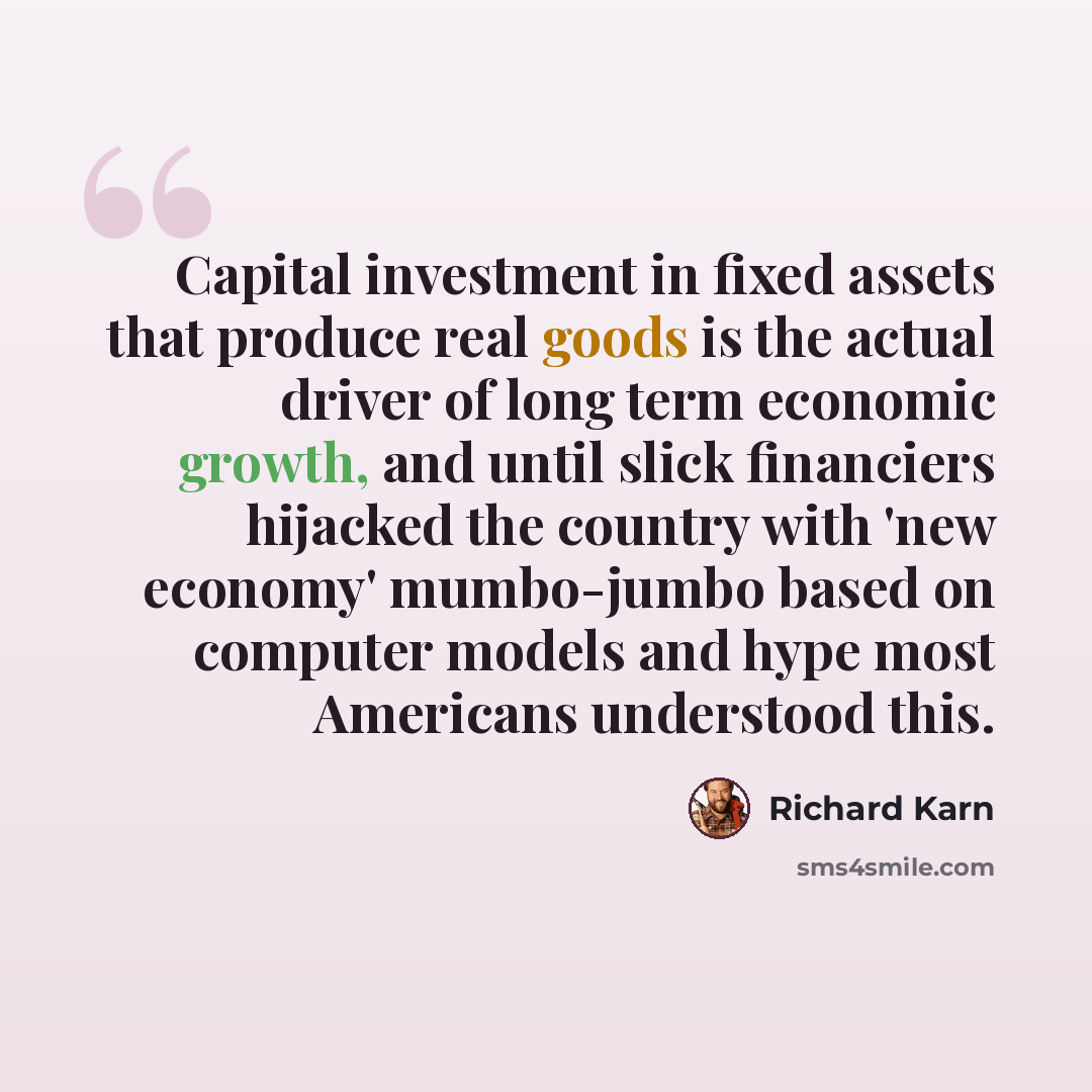 “Capital investment in fixed assets that produce real goods is the actual driver of long term economic growth, and until slick financiers hijacked the country with 'new economy' mumbo-jumbo based on computer models and hype most Americans understood this.” quote by Richard Karn