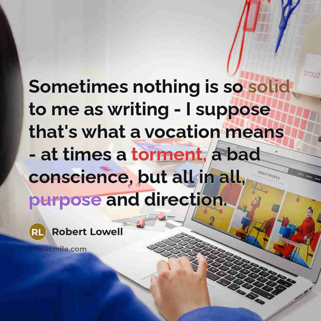 “Sometimes nothing is so solid to me as writing - I suppose that's what a vocation means - at times a torment, a bad conscience, but all in all, purpose and direction.” quote by Robert Lowell