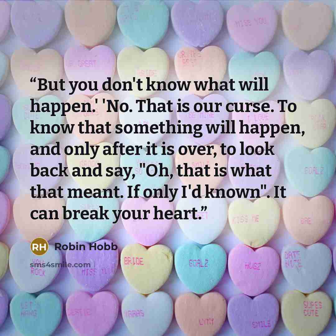 “But you don't know what will happen.' 'No. That is our curse. To know that something will happen, and only after it is over, to look back and say, "Oh, that is what that meant. If only I'd known". It can break your heart.” quote by Robin Hobb