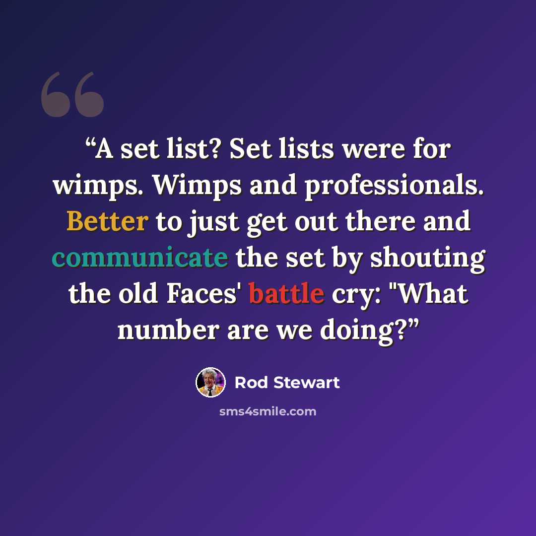 “A set list? Set lists were for wimps. Wimps and professionals. Better to just get out there and communicate the set by shouting the old Faces' battle cry: "What number are we doing?” quote by Rod Stewart