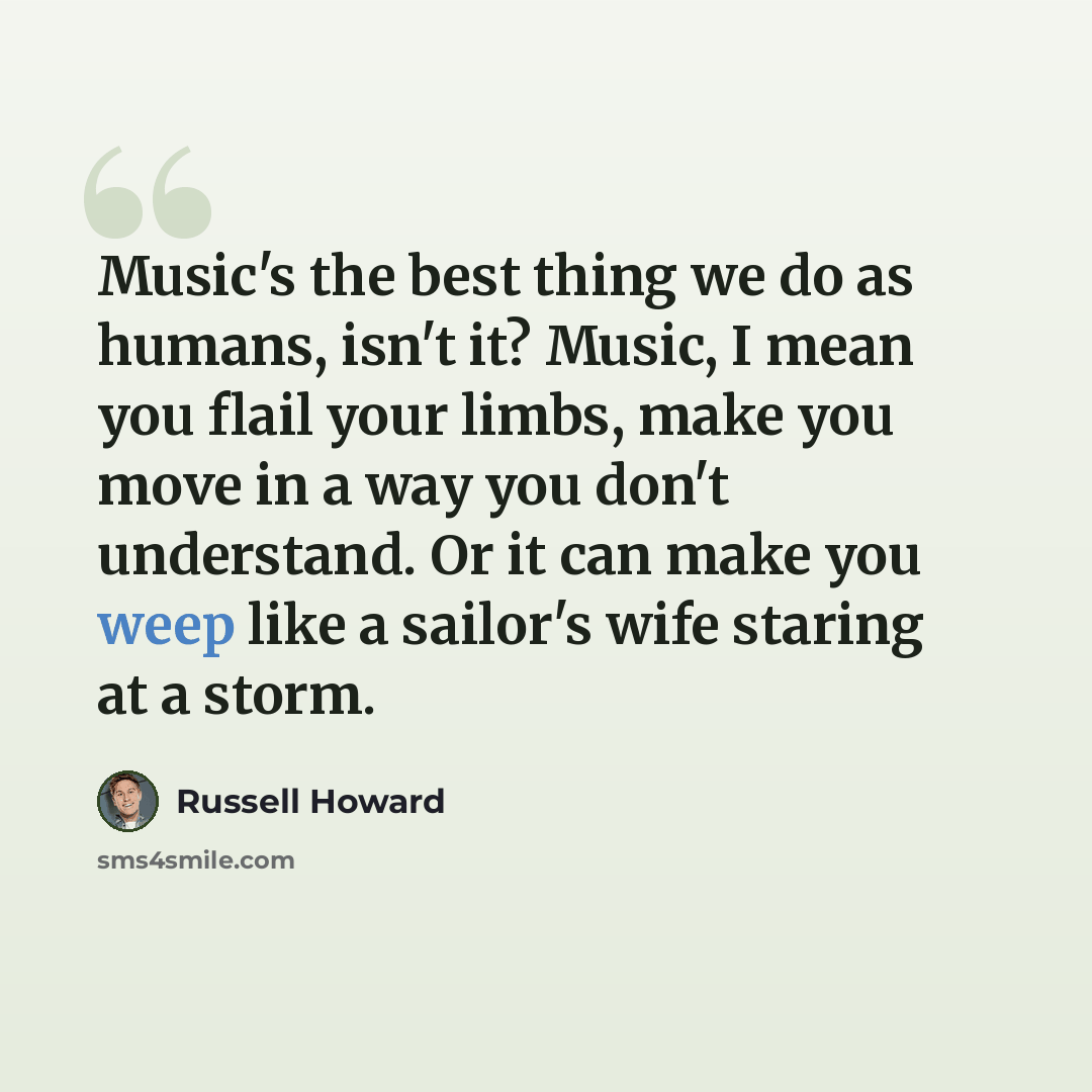 “Music's the best thing we do as humans, isn't it? Music, I mean you flail your limbs, make you move in a way you don't understand. Or it can make you weep like a sailor's wife staring at a storm.” quote by Russell Howard