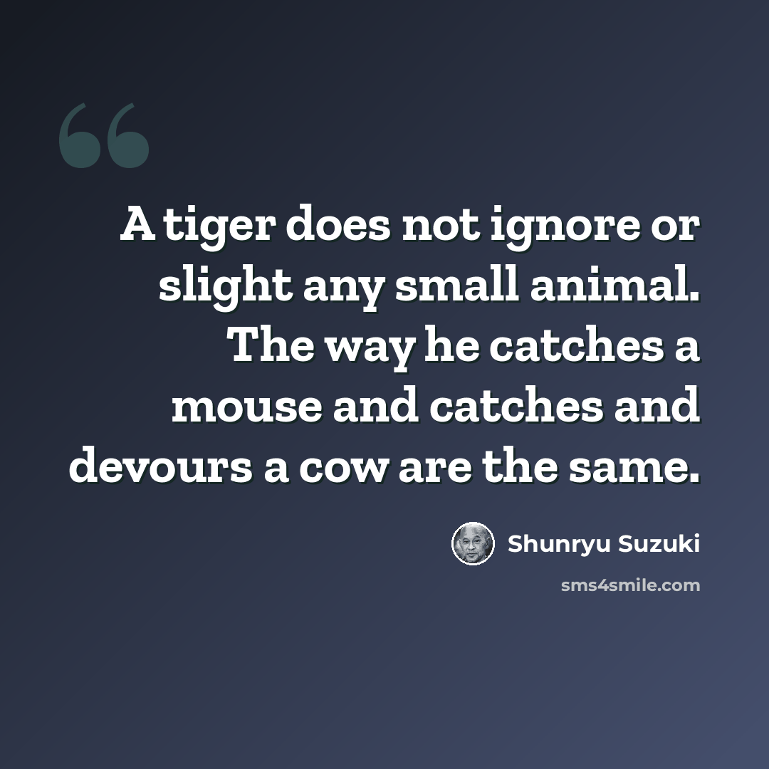 “A tiger does not ignore or slight any small animal. The way he catches a mouse and catches and devours a cow are the same.” quote by Shunryu Suzuki