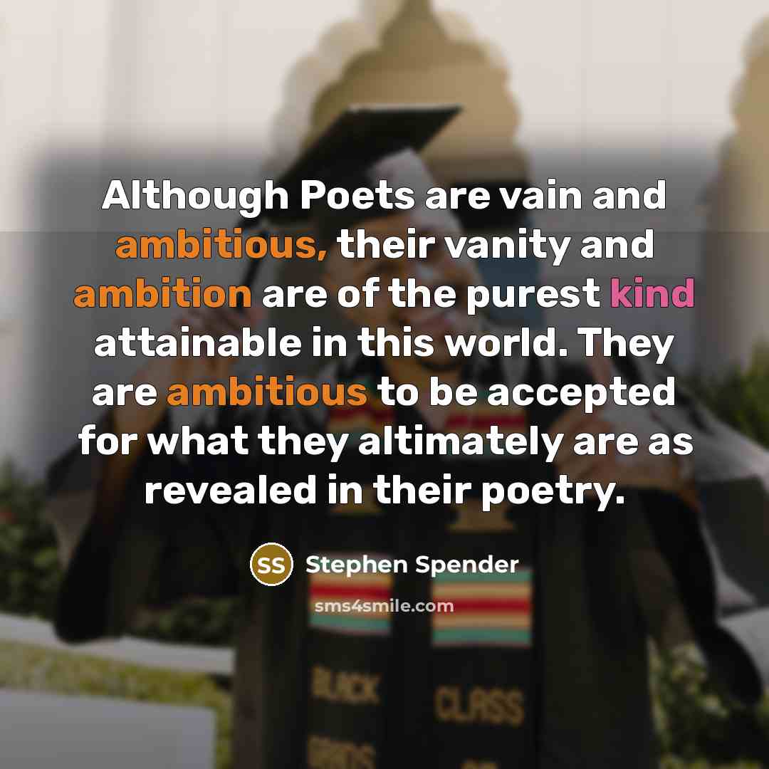 “Although Poets are vain and ambitious, their vanity and ambition are of the purest kind attainable in this world. They are ambitious to be accepted for what they altimately are as revealed in their poetry.” quote by Stephen Spender