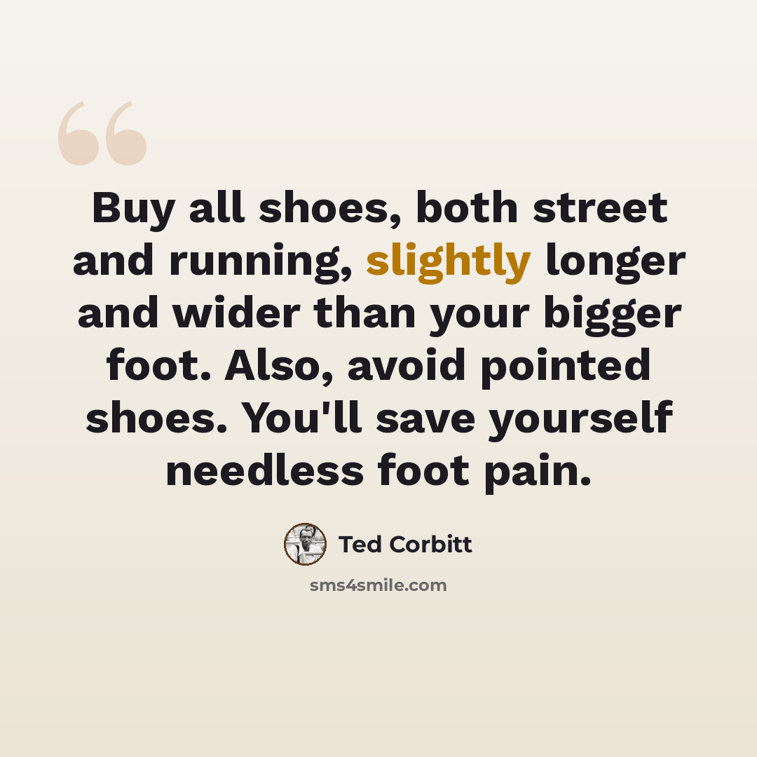 “Buy all shoes, both street and running, slightly longer and wider than your bigger foot. Also, avoid pointed shoes. You'll save yourself needless foot pain.” quote by Ted Corbitt