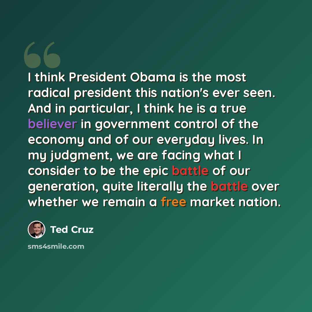 “I think President Obama is the most radical president this nation's ever seen. And in particular, I think he is a true believer in government control of the economy and of our everyday lives. In my judgment, we are facing what I consider to be the epic battle of our generation, quite literally the…” quote by Ted Cruz