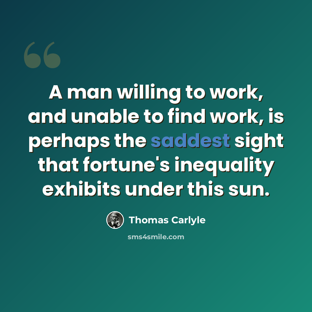 “A man willing to work, and unable to find work, is perhaps the saddest sight that fortune's inequality exhibits under this sun.” quote by Thomas Carlyle