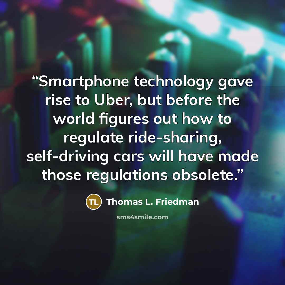 “Smartphone technology gave rise to Uber, but before the world figures out how to regulate ride-sharing, self-driving cars will have made those regulations obsolete.” quote by Thomas L. Friedman