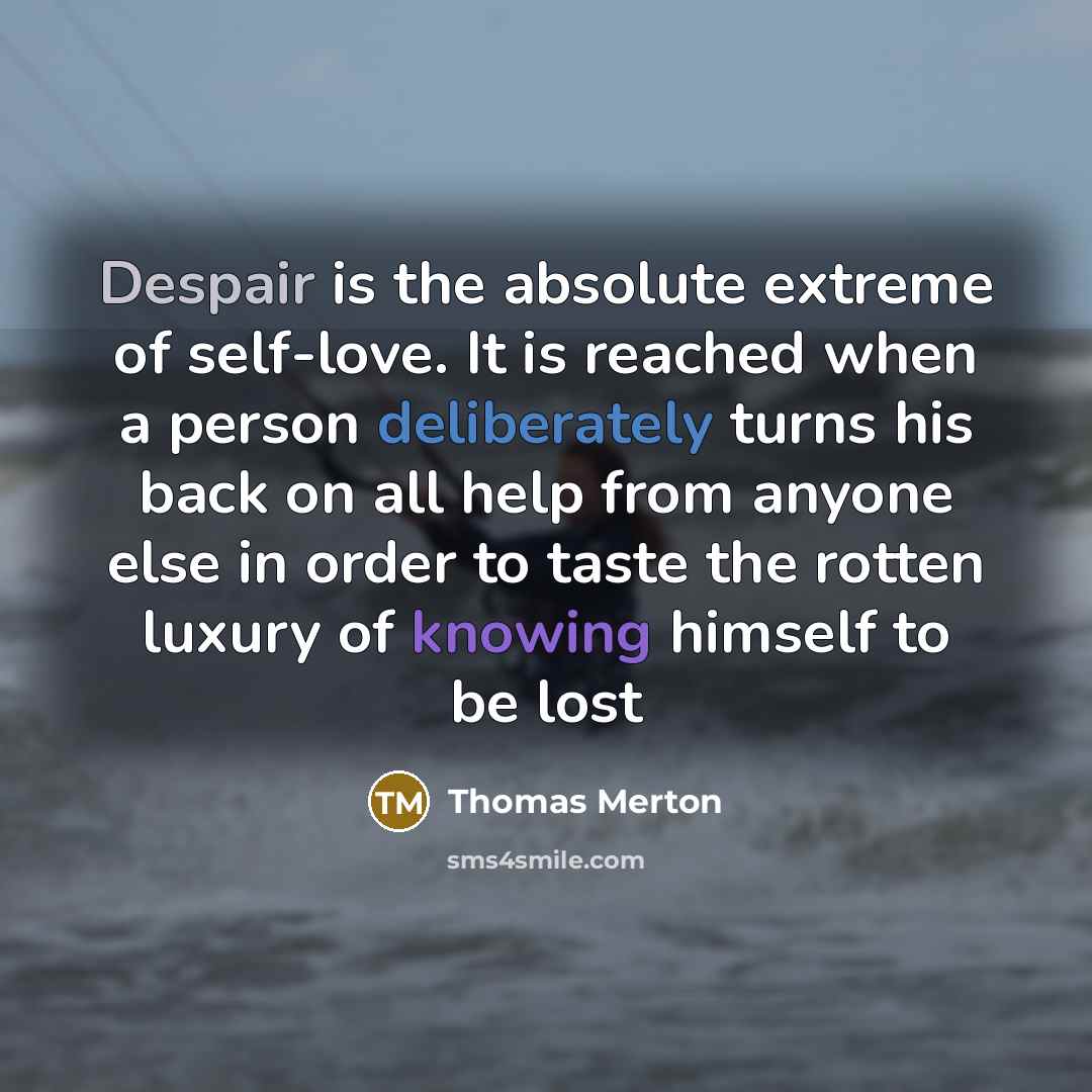 “Despair is the absolute extreme of self-love. It is reached when a person deliberately turns his back on all help from anyone else in order to taste the rotten luxury of knowing himself to be lost” quote by Thomas Merton
