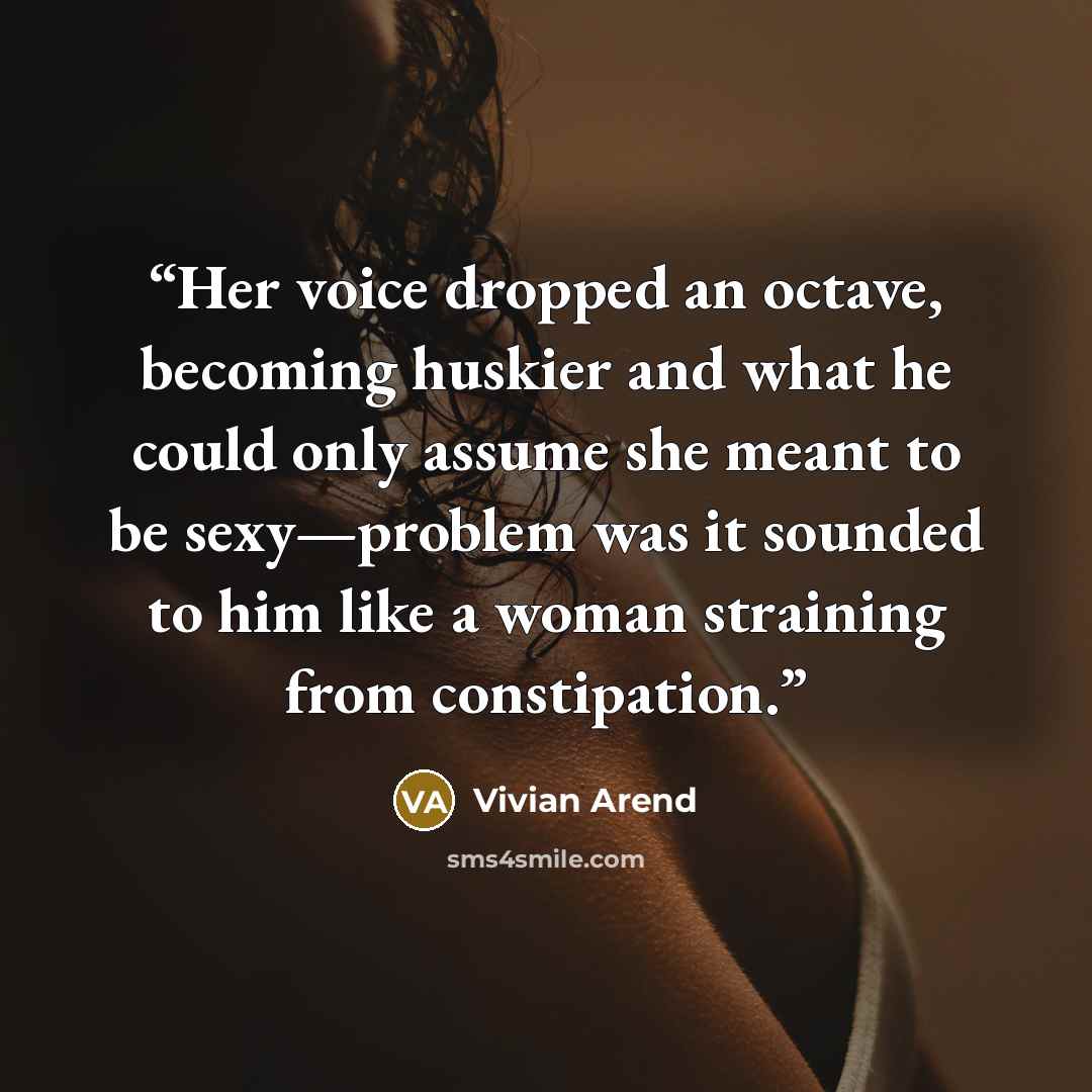 “Her voice dropped an octave, becoming huskier and what he could only assume she meant to be sexy—problem was it sounded to him like a woman straining from constipation.” quote by Vivian Arend
