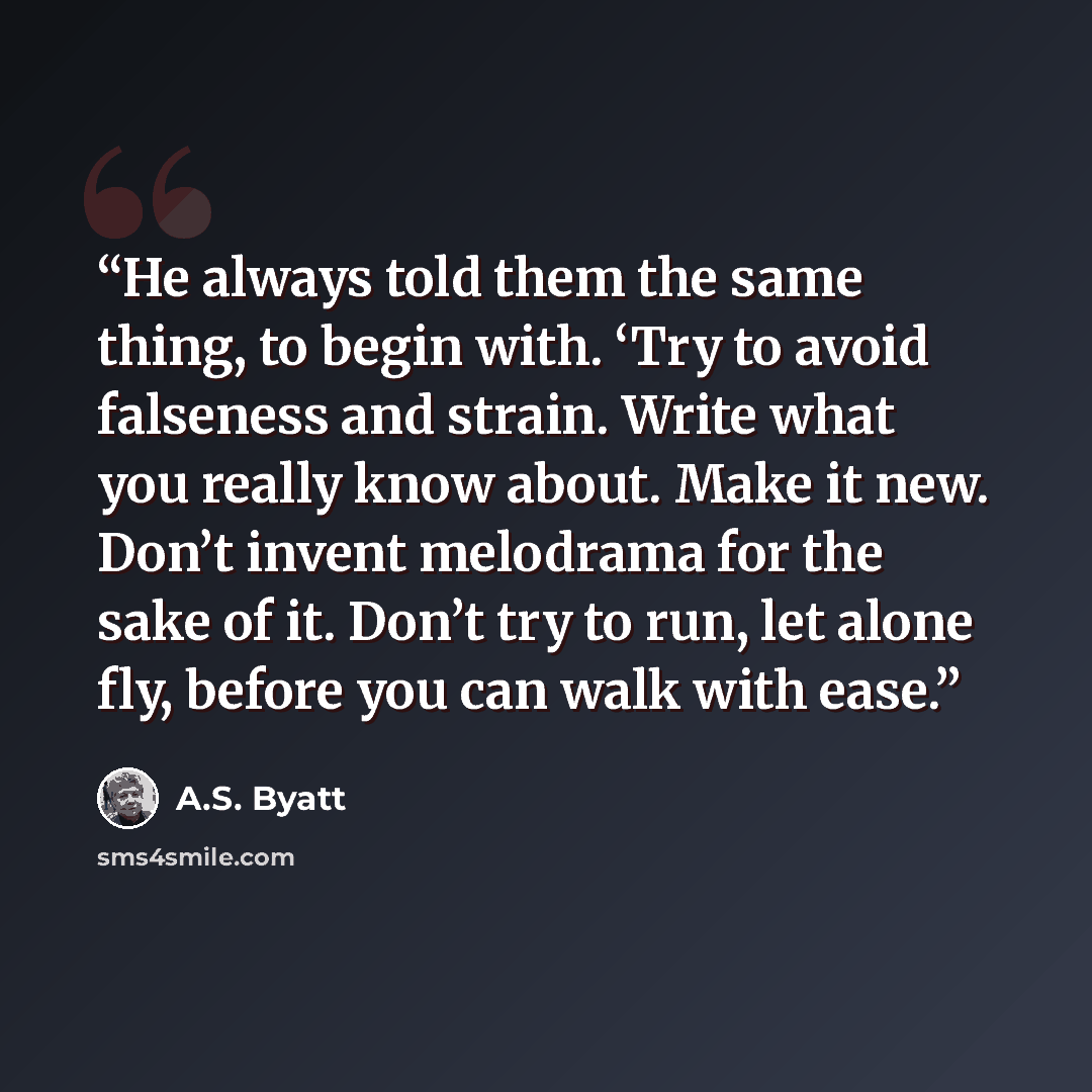 “He always told them the same thing, to begin with. ‘Try to avoid falseness and strain. Write what you really know about. Make it new. Don’t invent melodrama for the sake of it. Don’t try to run, let alone fly, before you can walk with ease.” quote by A.S. Byatt