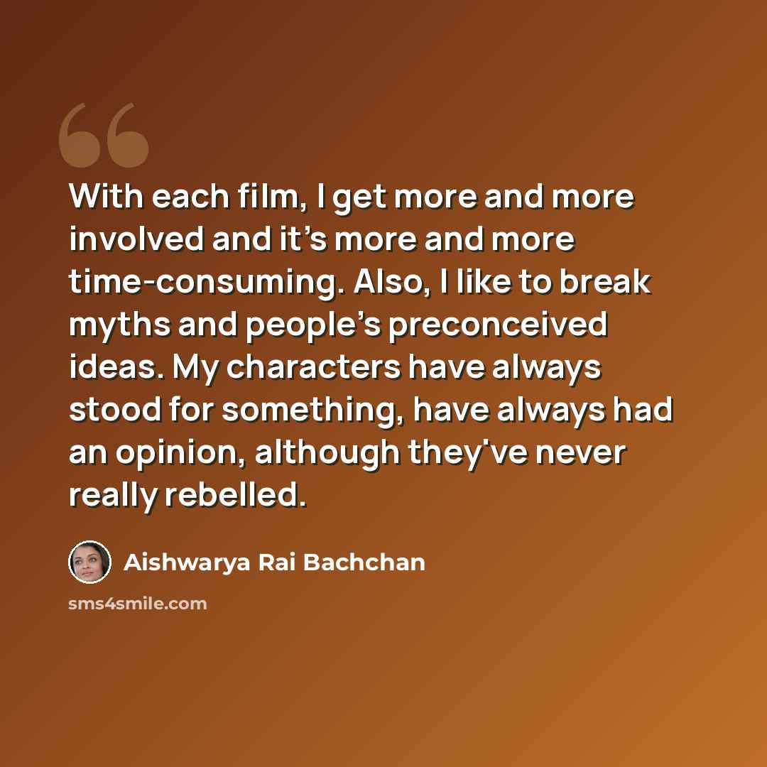 “With each film, I get more and more involved and it's more and more time-consuming. Also, I like to break myths and people's preconceived ideas. My characters have always stood for something, have always had an opinion, although they've never really rebelled.” quote by Aishwarya Rai Bachchan