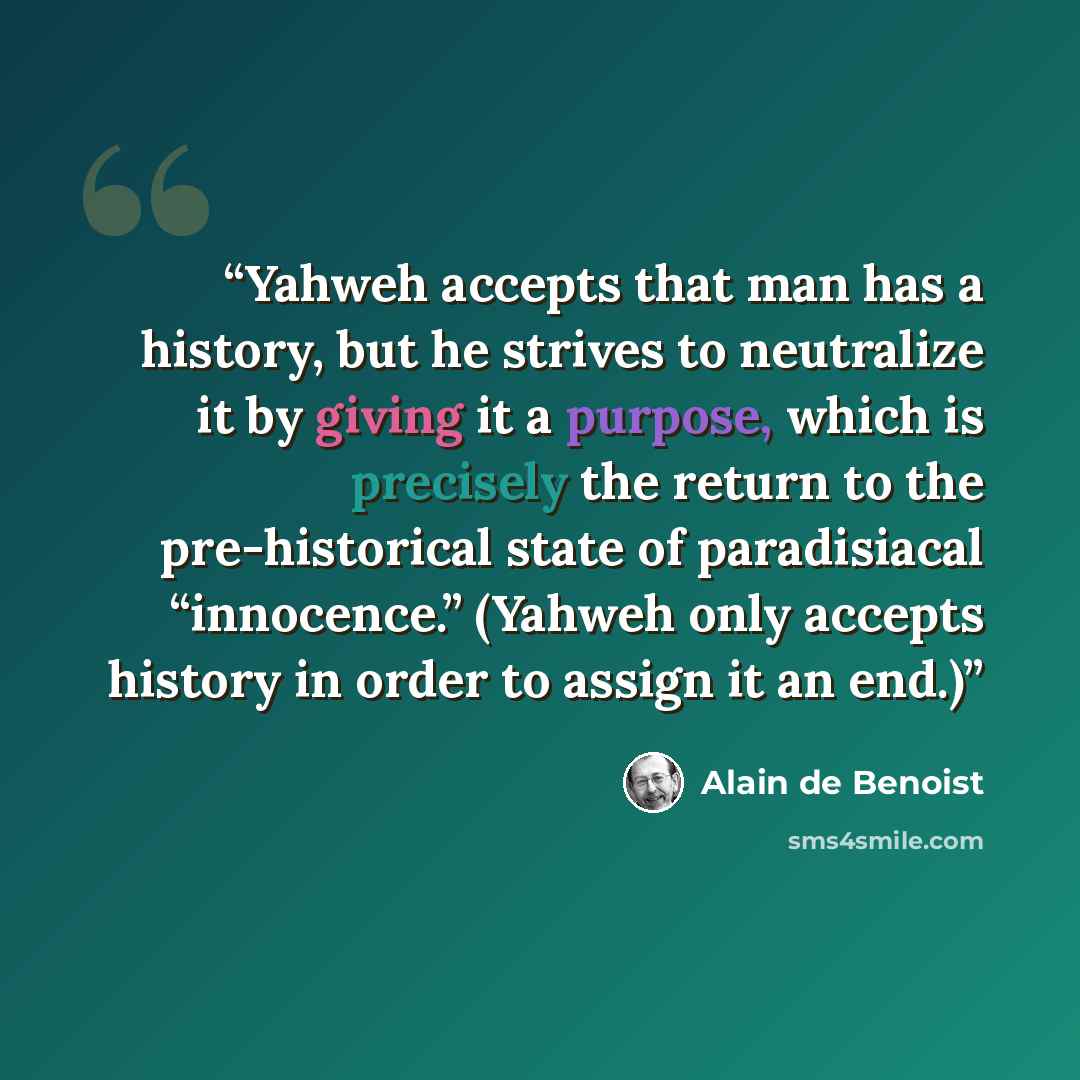 “Yahweh accepts that man has a history, but he strives to neutralize it by giving it a purpose, which is precisely the return to the pre-historical state of paradisiacal “innocence.” (Yahweh only accepts history in order to assign it an end.)” quote by Alain de Benoist