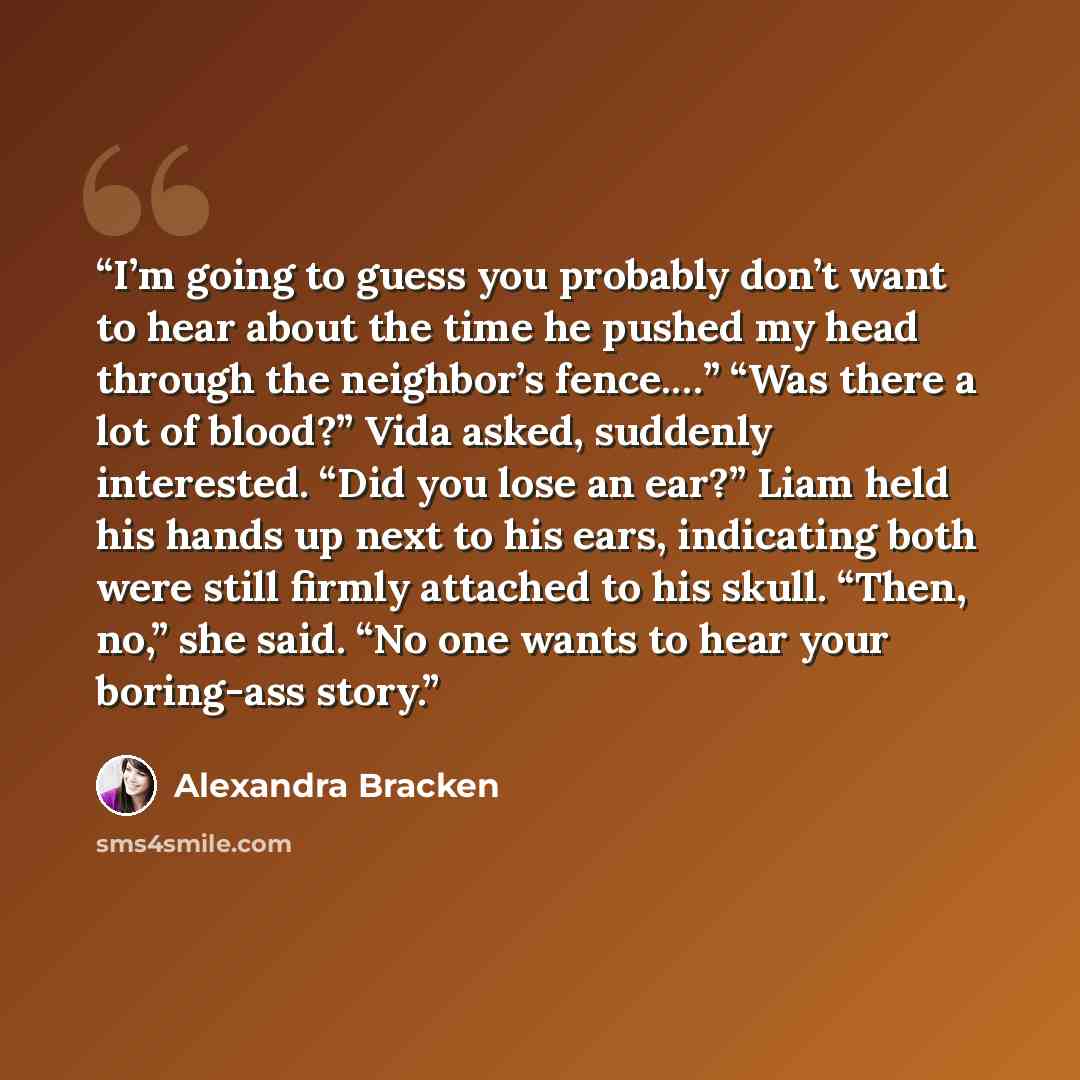 “I’m going to guess you probably don’t want to hear about the time he pushed my head through the neighbor’s fence.…” “Was there a lot of blood?” Vida asked, suddenly interested. “Did you lose an ear?” Liam held his hands up next to his ears, indicating both were still firmly attached to his skull…” quote by Alexandra Bracken