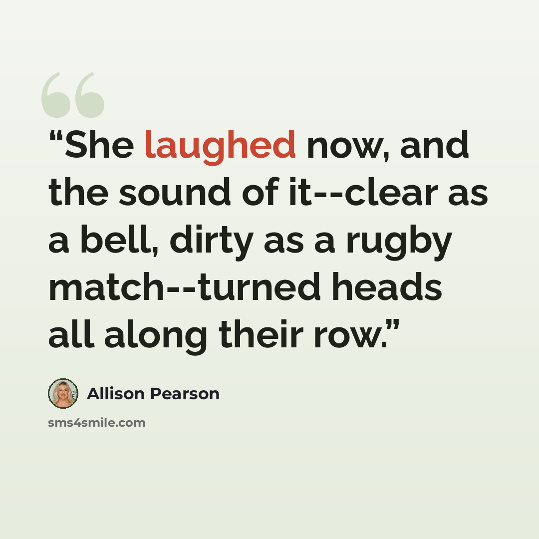 “She laughed now, and the sound of it--clear as a bell, dirty as a rugby match--turned heads all along their row.” quote by Allison Pearson